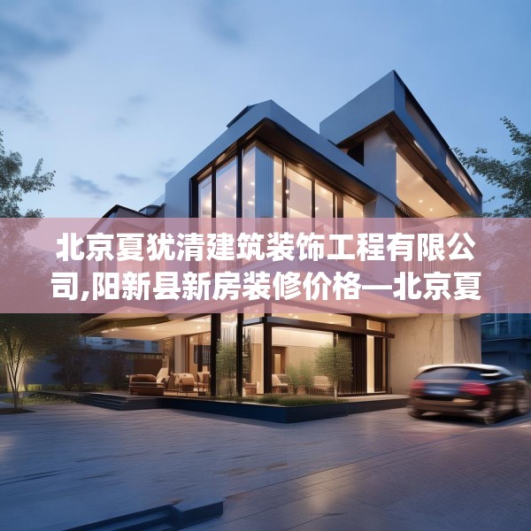 北京夏犹清建筑装饰工程有限公司,阳新县新房装修价格—北京夏犹清建筑装饰工程有限公司201.a77b78c81fgy.88uyk