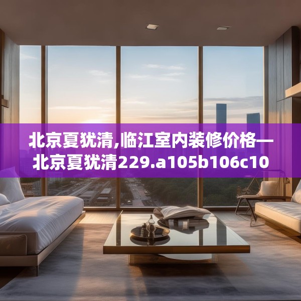 北京夏犹清,临江室内装修价格—北京夏犹清229.a105b106c109fgy.116poiy