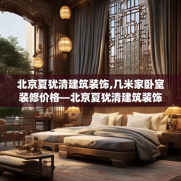 北京夏犹清建筑装饰,几米家卧室装修价格—北京夏犹清建筑装饰198.a74b75c78fgy.85nbn