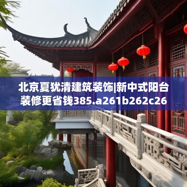 北京夏犹清建筑装饰|新中式阳台装修更省钱385.a261b262c265fgy.272fdsfds