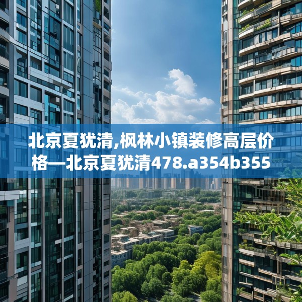北京夏犹清,枫林小镇装修高层价格—北京夏犹清478.a354b355c358fgy.365sdA