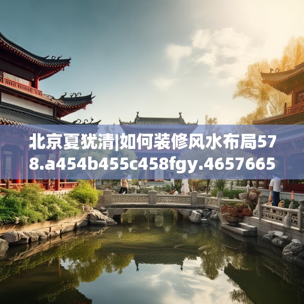 北京夏犹清|如何装修风水布局578.a454b455c458fgy.46576659