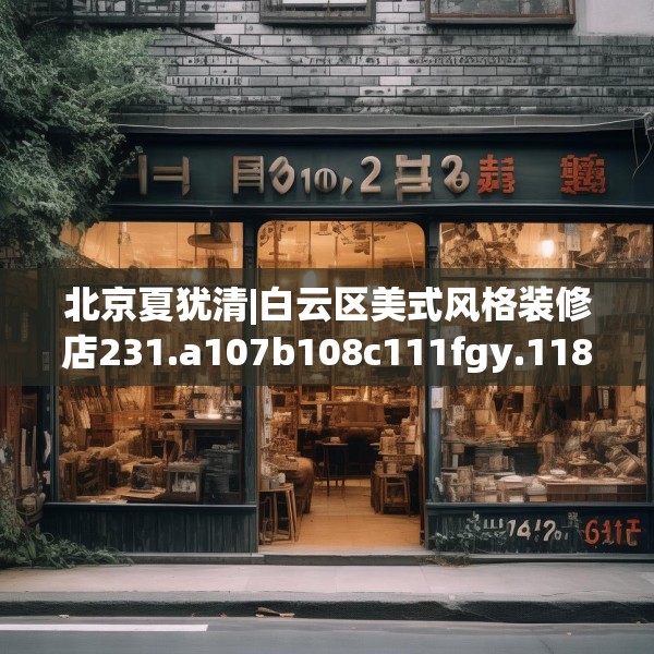 北京夏犹清|白云区美式风格装修店231.a107b108c111fgy.118fhsg