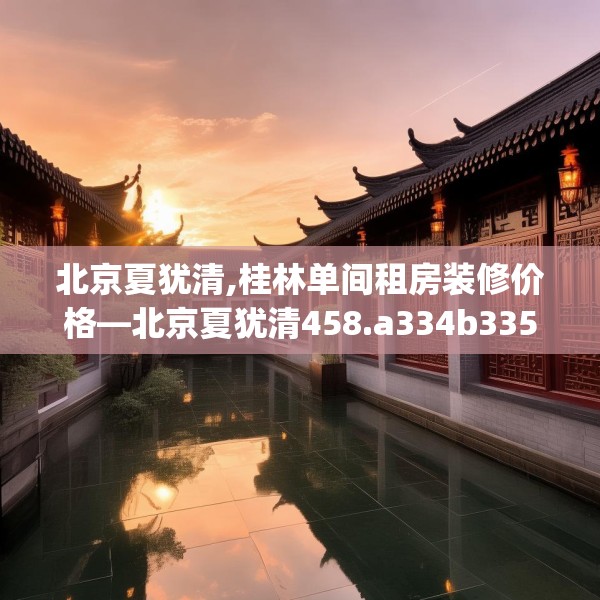 北京夏犹清,桂林单间租房装修价格—北京夏犹清458.a334b335c338fgy.345wew