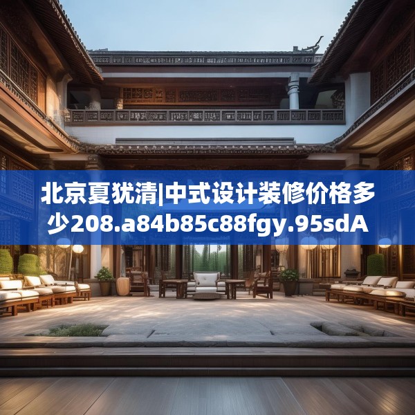 北京夏犹清|中式设计装修价格多少208.a84b85c88fgy.95sdA