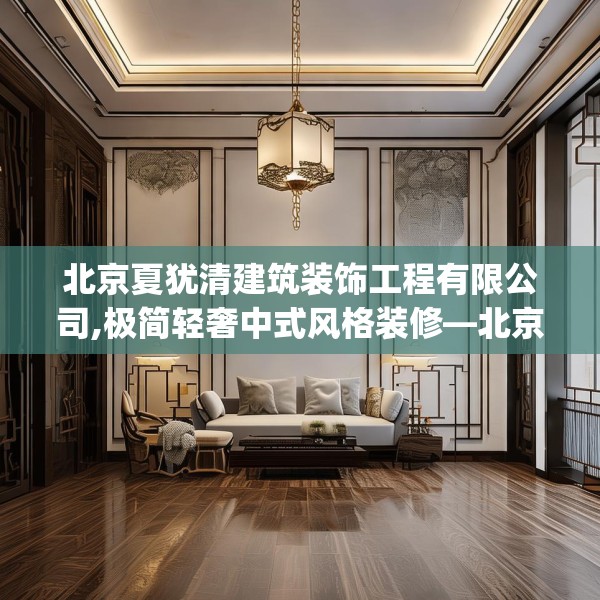 北京夏犹清建筑装饰工程有限公司,极简轻奢中式风格装修—北京夏犹清建筑装饰工程有限公司231.a107b108c111fgy.118fhsg
