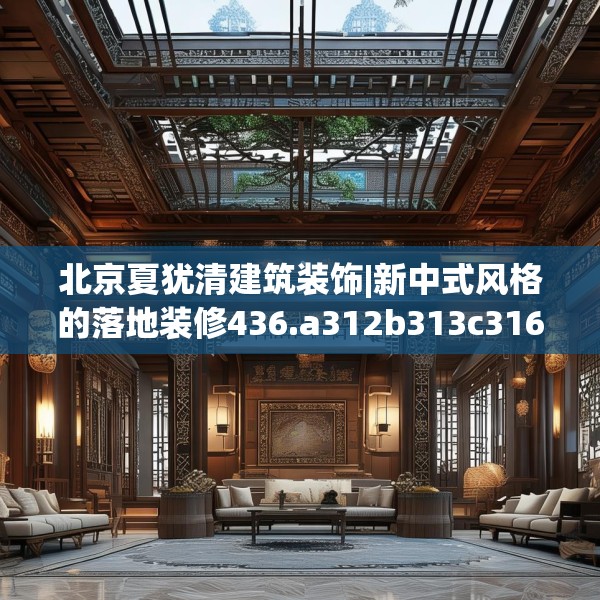 北京夏犹清建筑装饰|新中式风格的落地装修436.a312b313c316fgy.323htyj