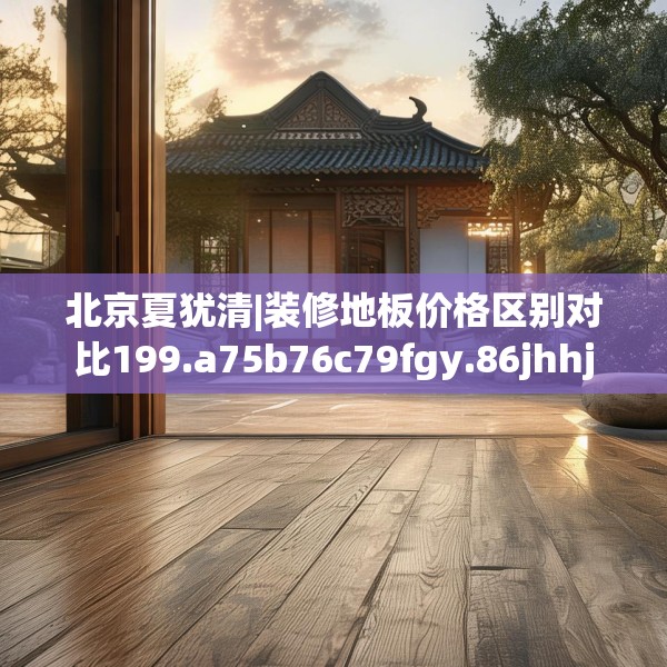北京夏犹清|装修地板价格区别对比199.a75b76c79fgy.86jhhj