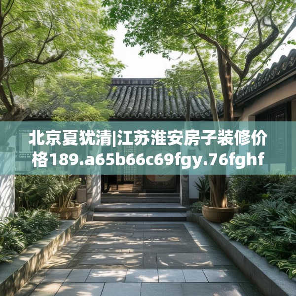 北京夏犹清|江苏淮安房子装修价格189.a65b66c69fgy.76fghfd