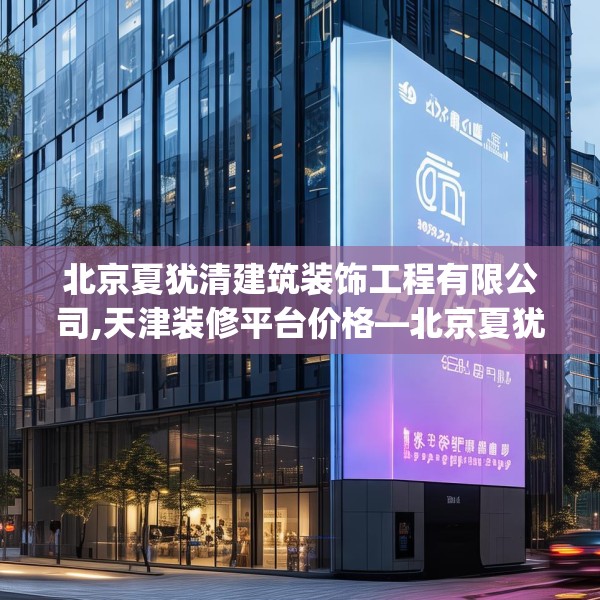 北京夏犹清建筑装饰工程有限公司,天津装修平台价格—北京夏犹清建筑装饰工程有限公司382.a258b259c262fgy.269htyj