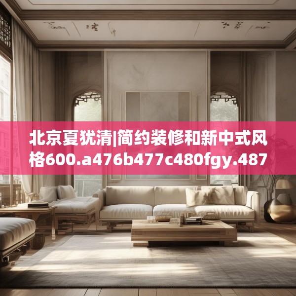 北京夏犹清|简约装修和新中式风格600.a476b477c480fgy.487dsfds