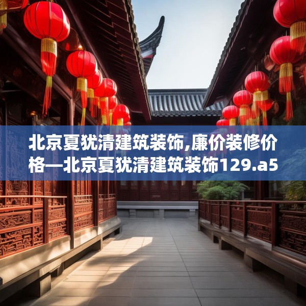北京夏犹清建筑装饰,廉价装修价格—北京夏犹清建筑装饰129.a5b6c9fgy.16uyk