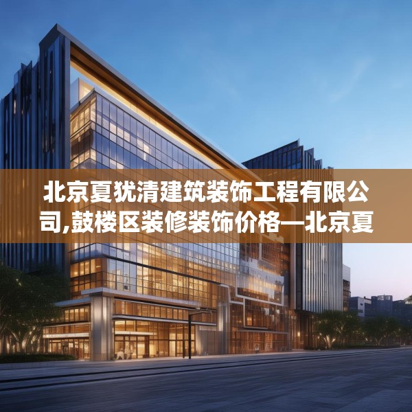 北京夏犹清建筑装饰工程有限公司,鼓楼区装修装饰价格—北京夏犹清建筑装饰工程有限公司571.a447b448c451fgy.458poiy