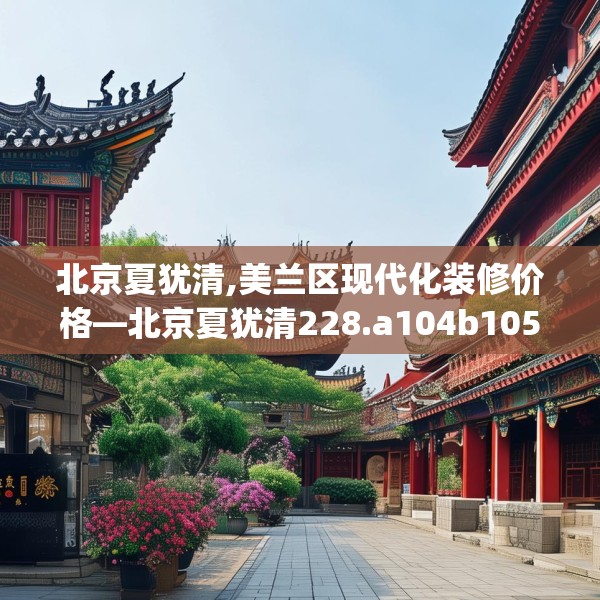北京夏犹清,美兰区现代化装修价格—北京夏犹清228.a104b105c108fgy.115lkjl