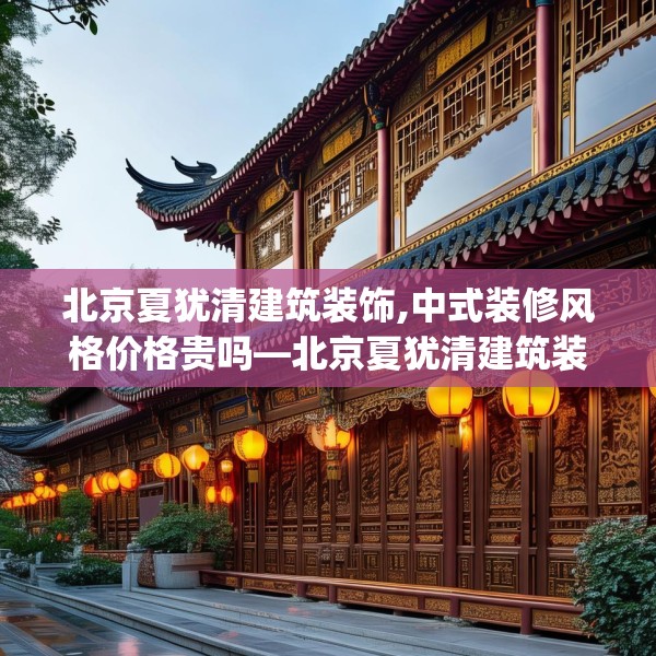 北京夏犹清建筑装饰,中式装修风格价格贵吗—北京夏犹清建筑装饰227.a103b104c107fgy.114cvcx