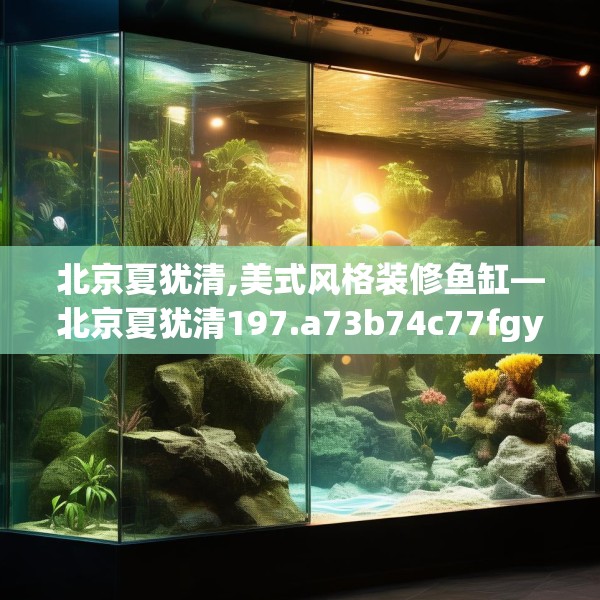 北京夏犹清,美式风格装修鱼缸—北京夏犹清197.a73b74c77fgy.84bnbn