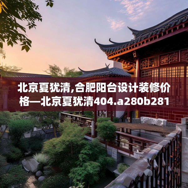 北京夏犹清,合肥阳台设计装修价格—北京夏犹清404.a280b281c284fgy.291wew