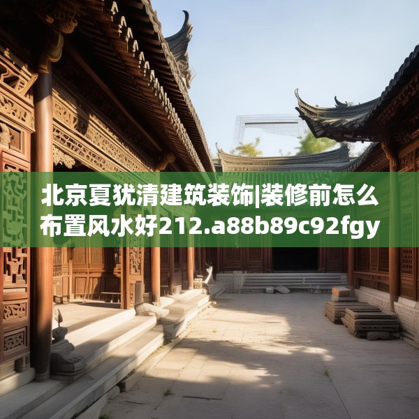 北京夏犹清建筑装饰|装修前怎么布置风水好212.a88b89c92fgy.99xczxv