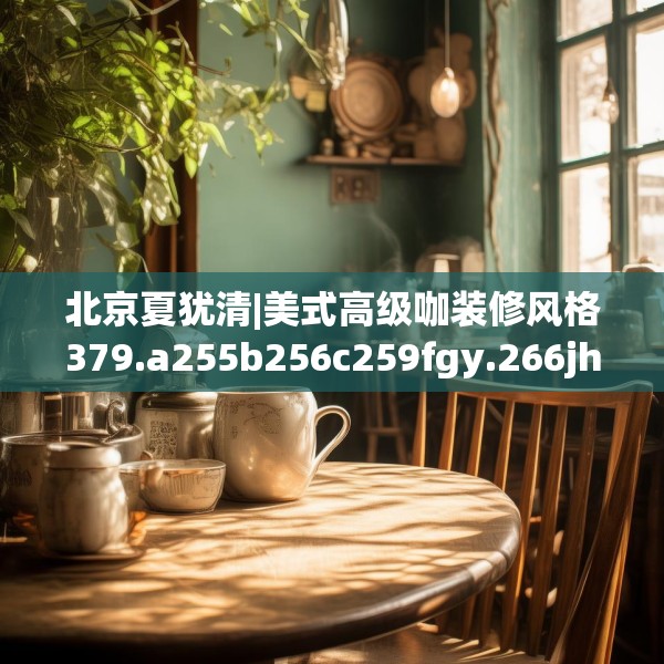 北京夏犹清|美式高级咖装修风格379.a255b256c259fgy.266jhhj