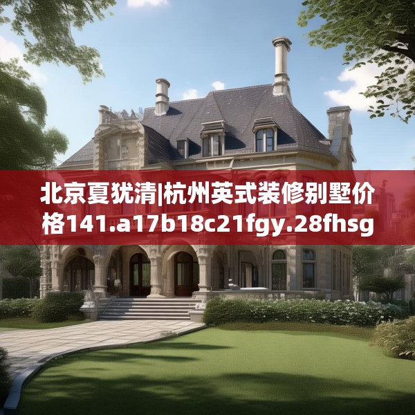 北京夏犹清|杭州英式装修别墅价格141.a17b18c21fgy.28fhsg