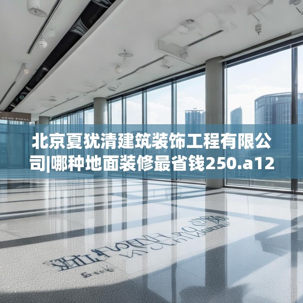 北京夏犹清建筑装饰工程有限公司|哪种地面装修最省钱250.a126b127c130fgy.137dewqe