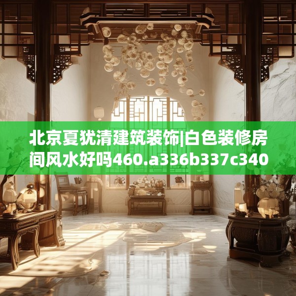 北京夏犹清建筑装饰|白色装修房间风水好吗460.a336b337c340fgy.347sdA