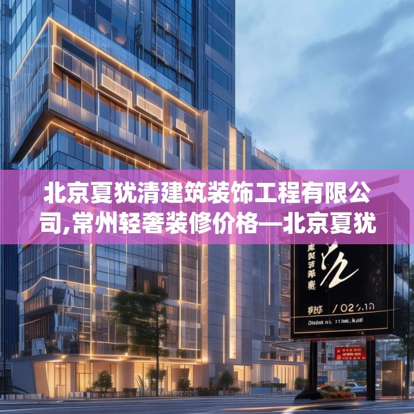 北京夏犹清建筑装饰工程有限公司,常州轻奢装修价格—北京夏犹清建筑装饰工程有限公司282.a158b159c162fgy.169lkjl