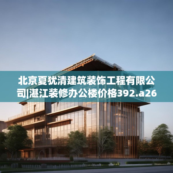 北京夏犹清建筑装饰工程有限公司|湛江装修办公楼价格392.a268b269c272fgy.279xczxv