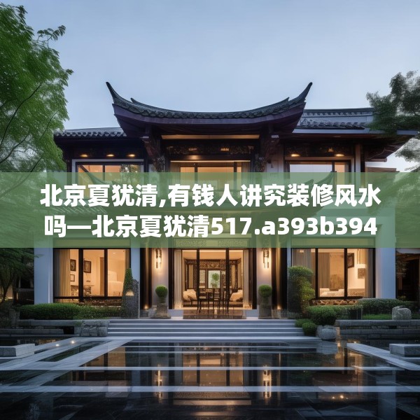 北京夏犹清,有钱人讲究装修风水吗—北京夏犹清517.a393b394c397fgy.404poiy