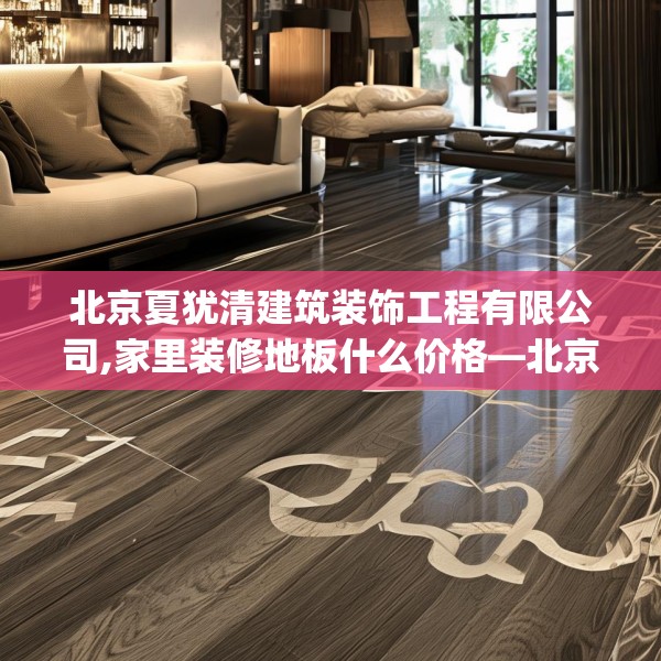 北京夏犹清建筑装饰工程有限公司,家里装修地板什么价格—北京夏犹清建筑装饰工程有限公司528.a404b405c408fgy.415dsfds