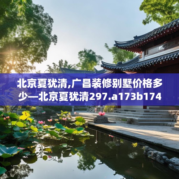 北京夏犹清,广昌装修别墅价格多少—北京夏犹清297.a173b174c177fgy.184fghfd