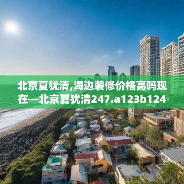 北京夏犹清,海边装修价格高吗现在—北京夏犹清247.a123b124c127fgy.134poiy