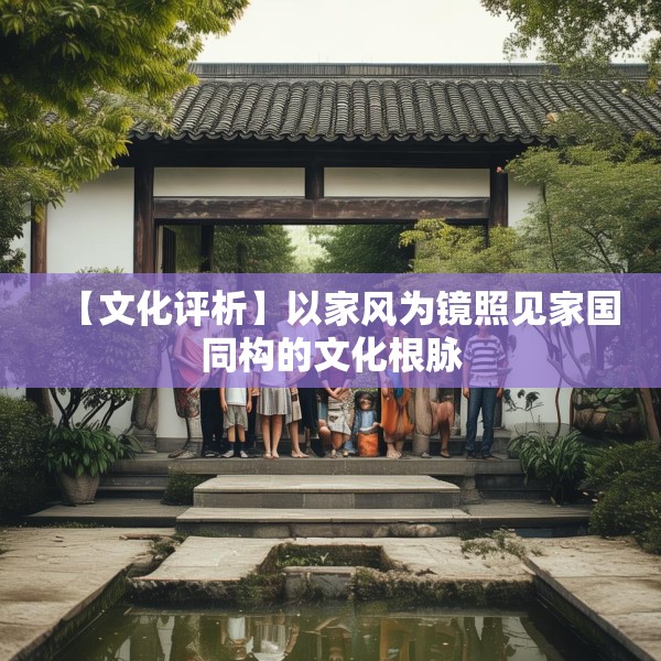 【文化评析】以家风为镜照见家国同构的文化根脉