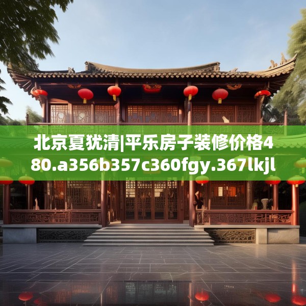 北京夏犹清|平乐房子装修价格480.a356b357c360fgy.367lkjl
