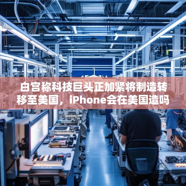 白宫称科技巨头正加紧将制造转移至美国，iPhone会在美国造吗？