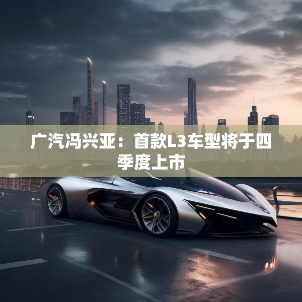 广汽冯兴亚：首款L3车型将于四季度上市