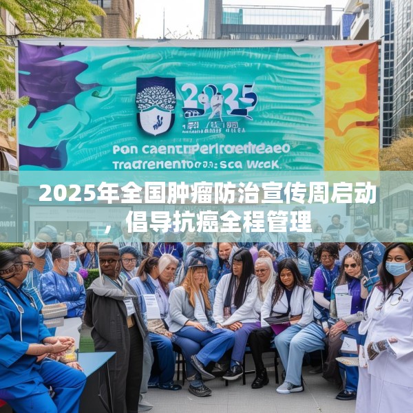 2025年全国肿瘤防治宣传周启动，倡导抗癌全程管理