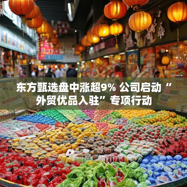 东方甄选盘中涨超9% 公司启动“外贸优品入驻”专项行动