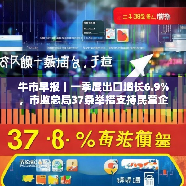 牛市早报｜一季度出口增长6.9%，市监总局37条举措支持民营企业发展