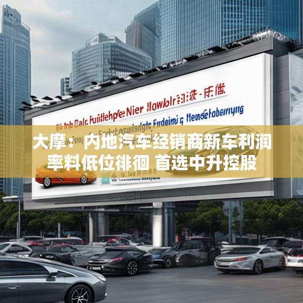 大摩：内地汽车经销商新车利润率料低位徘徊 首选中升控股