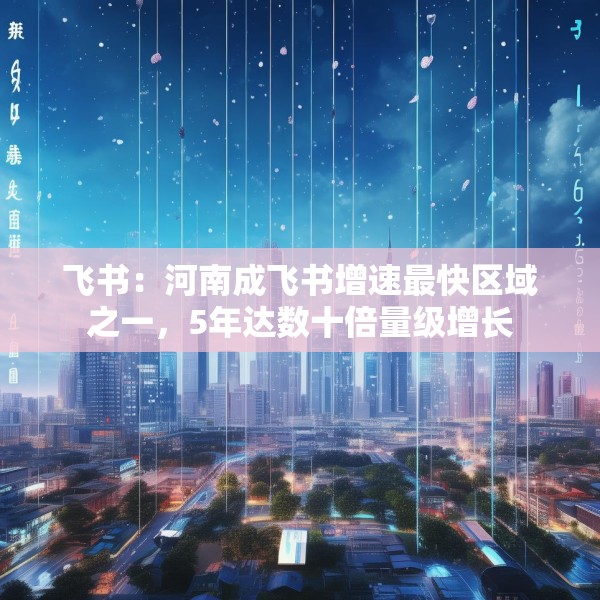 飞书：河南成飞书增速最快区域之一，5年达数十倍量级增长