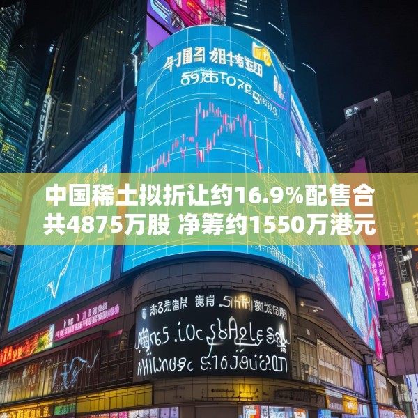 中国稀土拟折让约16.9%配售合共4875万股 净筹约1550万港元