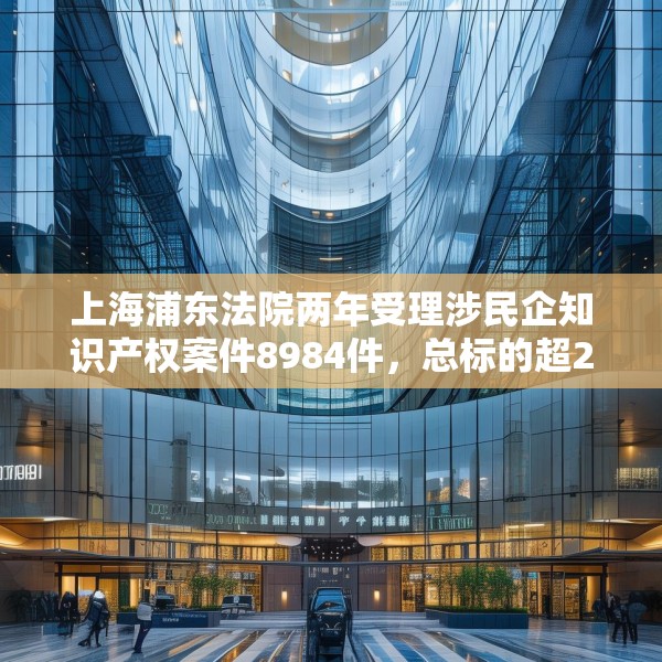 上海浦东法院两年受理涉民企知识产权案件8984件，总标的超27亿元