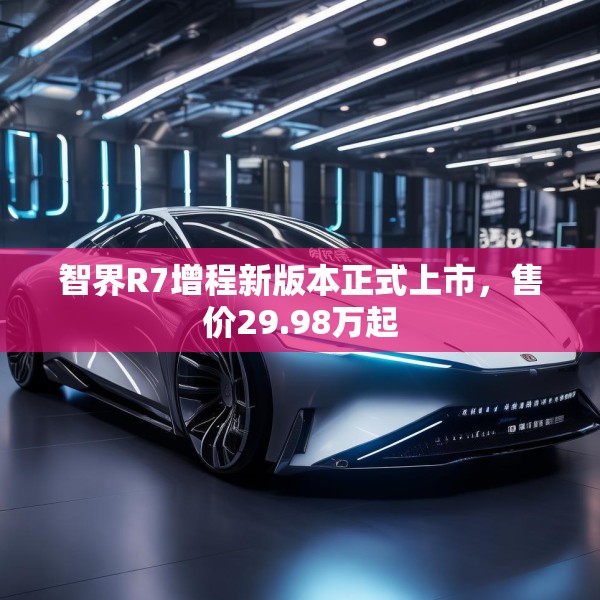 智界R7增程新版本正式上市，售价29.98万起