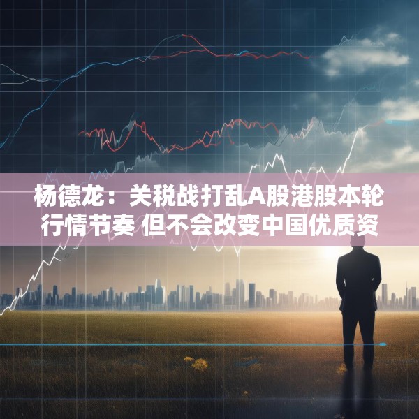 杨德龙：关税战打乱A股港股本轮行情节奏 但不会改变中国优质资产估值修复大趋势