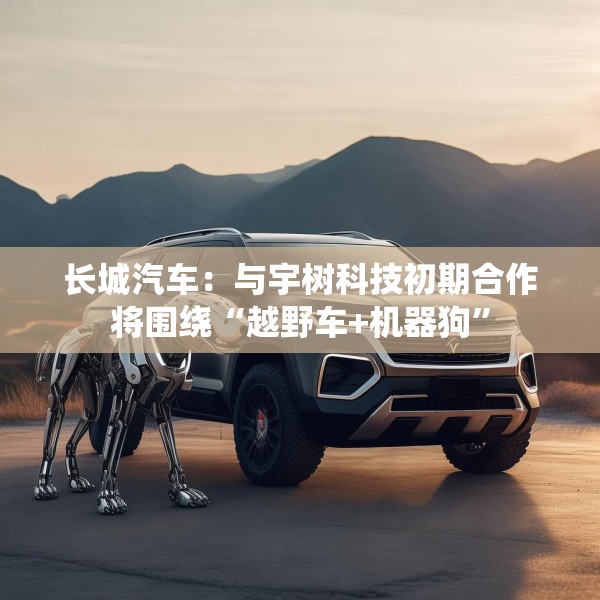 长城汽车：与宇树科技初期合作将围绕“越野车+机器狗”