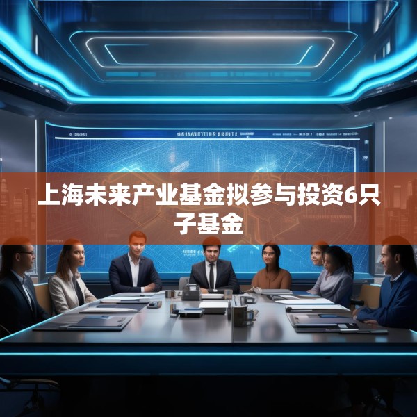上海未来产业基金拟参与投资6只子基金