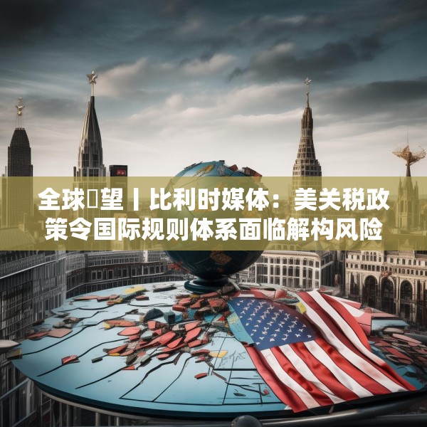 全球瞭望丨比利时媒体：美关税政策令国际规则体系面临解构风险