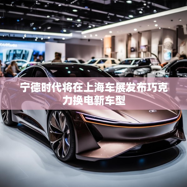 宁德时代将在上海车展发布巧克力换电新车型