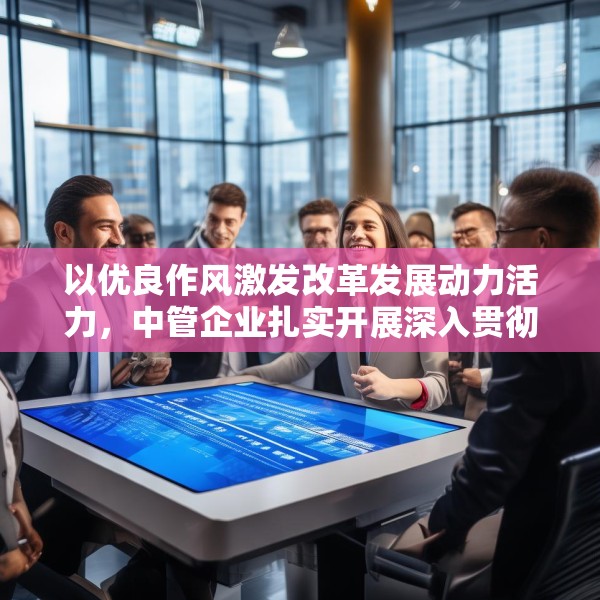 以优良作风激发改革发展动力活力，中管企业扎实开展深入贯彻中央八项规定精神学习教育